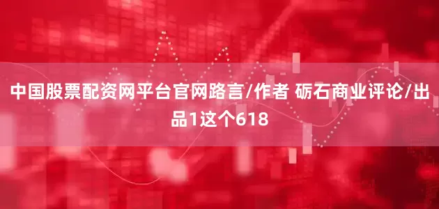 中国股票配资网平台官网路言/作者 砺石商业评论/出品1这个618