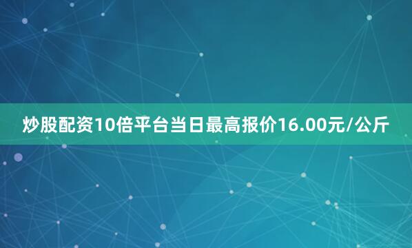炒股配资10倍平台当日最高报价16.00元/公斤