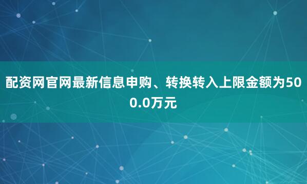配资网官网最新信息申购、转换转入上限金额为500.0万元