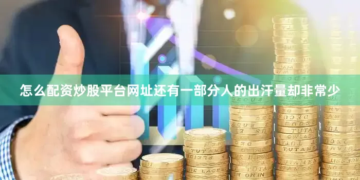 怎么配资炒股平台网址还有一部分人的出汗量却非常少