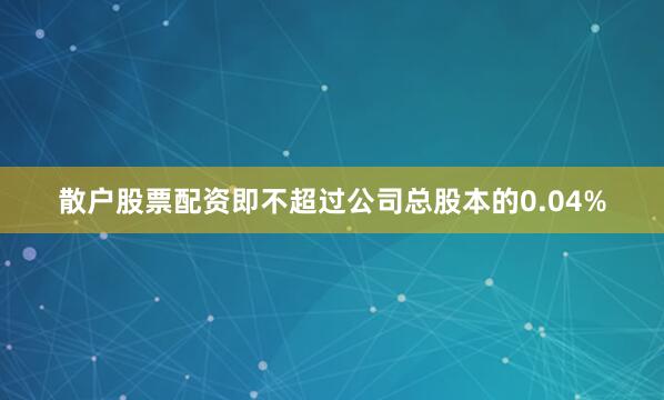 散户股票配资即不超过公司总股本的0.04%