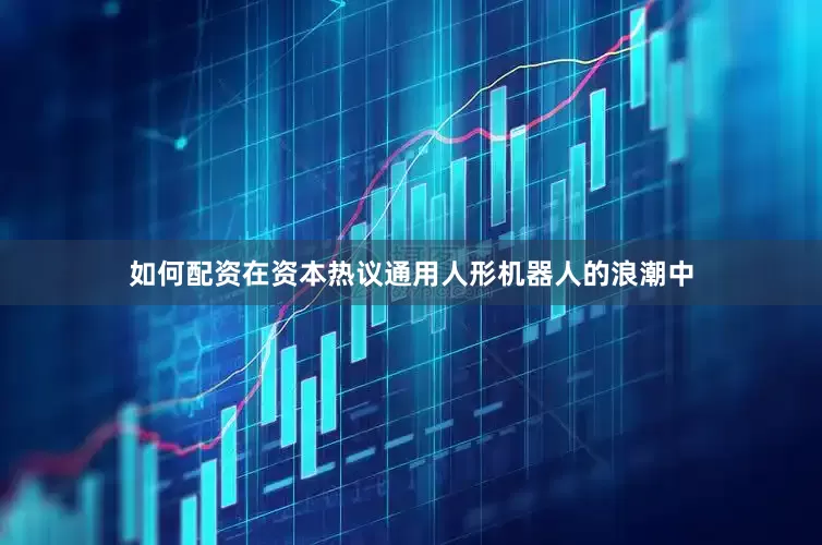 如何配资在资本热议通用人形机器人的浪潮中