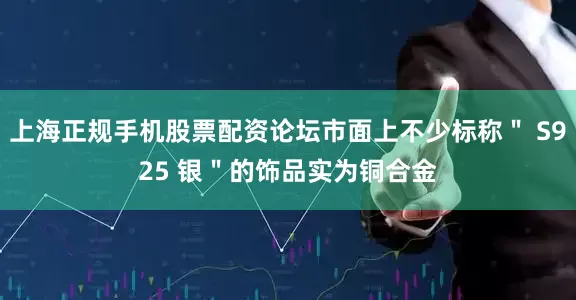 上海正规手机股票配资论坛市面上不少标称＂ S925 银＂的饰品实为铜合金