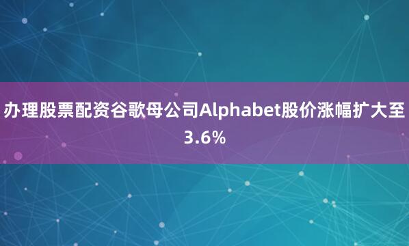 办理股票配资谷歌母公司Alphabet股价涨幅扩大至3.6%