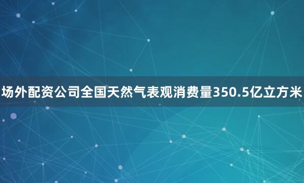 场外配资公司全国天然气表观消费量350.5亿立方米