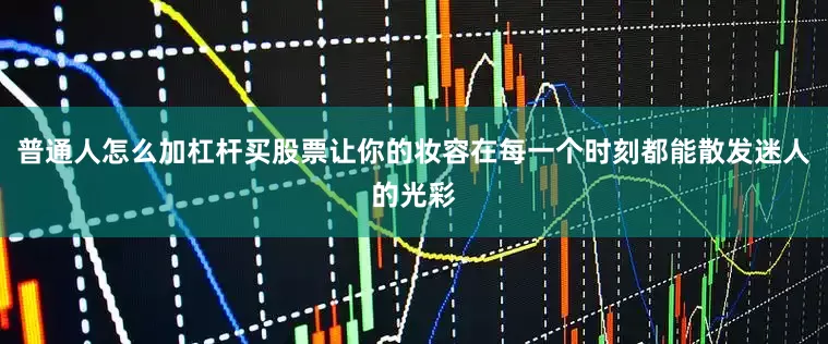 普通人怎么加杠杆买股票让你的妆容在每一个时刻都能散发迷人的光彩