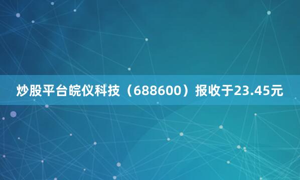 炒股平台皖仪科技（688600）报收于23.45元