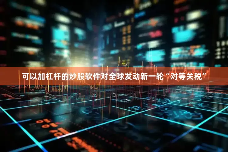 可以加杠杆的炒股软件对全球发动新一轮“对等关税”