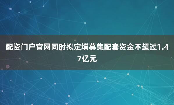 配资门户官网同时拟定增募集配套资金不超过1.47亿元