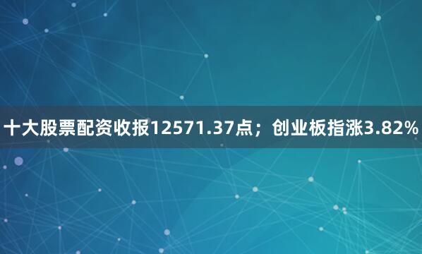 十大股票配资收报12571.37点；创业板指涨3.82%