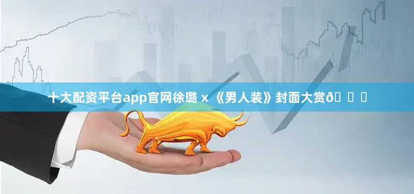 十大配资平台app官网徐璐 x 《男人装》封面大赏😘